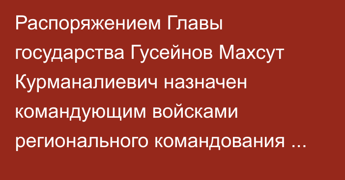 Распоряжением Главы государства Гусейнов Махсут Курманалиевич назначен командующим войсками регионального командования «Астана»