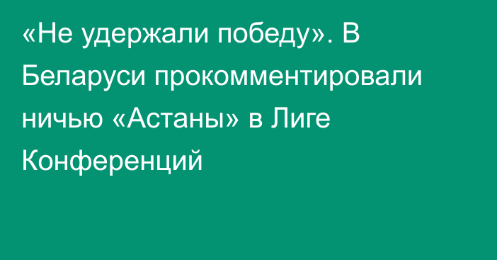 «Не удержали победу». В Беларуси прокомментировали ничью «Астаны» в Лиге Конференций