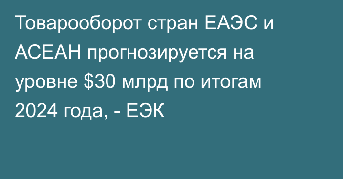 Товарооборот стран ЕАЭС и АСЕАН прогнозируется на уровне $30 млрд по итогам 2024 года, - ЕЭК