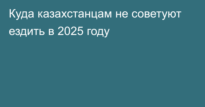 Куда казахстанцам не советуют ездить в 2025 году