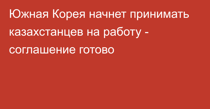 Южная Корея начнет принимать казахстанцев на работу - соглашение готово