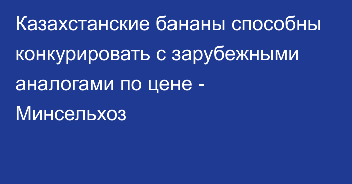 Казахстанские бананы способны конкурировать с зарубежными аналогами по цене - Минсельхоз