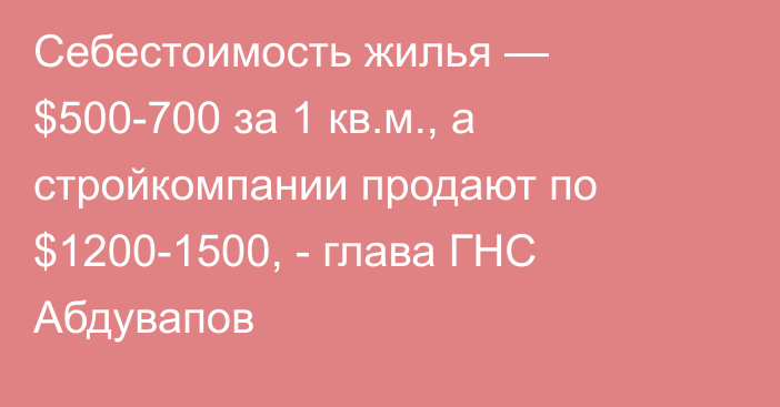 Себестоимость жилья — $500-700 за 1 кв.м., а стройкомпании продают по $1200-1500, - глава ГНС Абдувапов