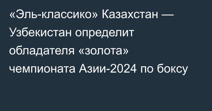 «Эль-классико» Казахстан — Узбекистан определит обладателя «золота» чемпионата Азии-2024 по боксу