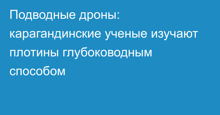 Подводные дроны: карагандинские ученые изучают плотины глубоководным способом