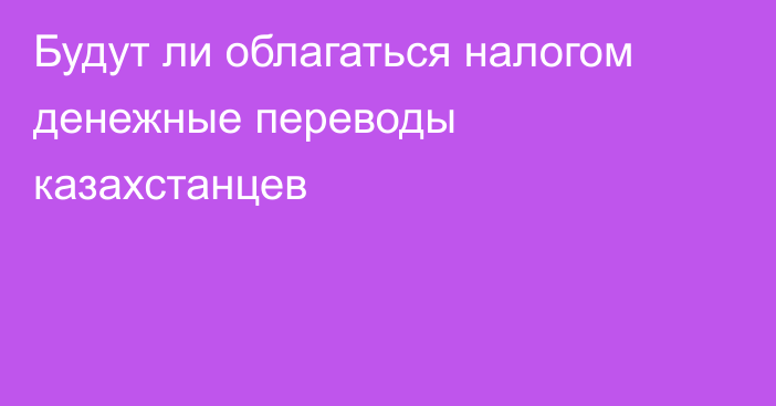 Будут ли облагаться налогом денежные переводы казахстанцев