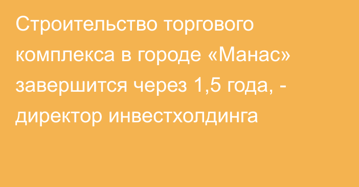 Строительство торгового комплекса в городе «Манас» завершится через 1,5 года, - директор инвестхолдинга