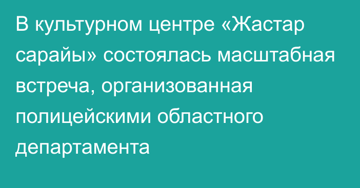 В культурном центре «Жастар сарайы» состоялась масштабная встреча, организованная полицейскими областного департамента