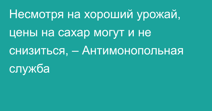 Несмотря на хороший урожай, цены на сахар могут и не снизиться, – Антимонопольная служба