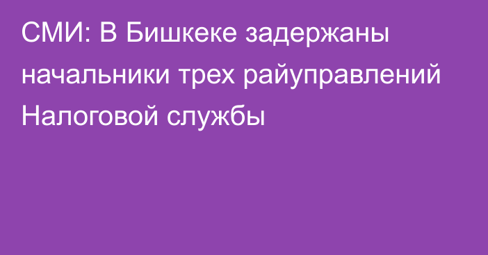 СМИ: В Бишкеке задержаны начальники трех райуправлений Налоговой службы