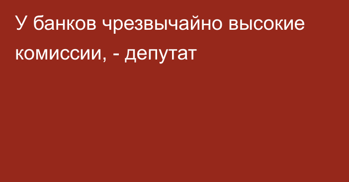 У банков чрезвычайно высокие комиссии, - депутат