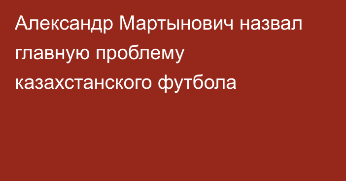 Александр Мартынович назвал главную проблему казахстанского футбола