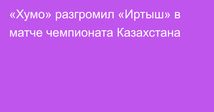 «Хумо» разгромил «Иртыш» в матче чемпионата Казахстана