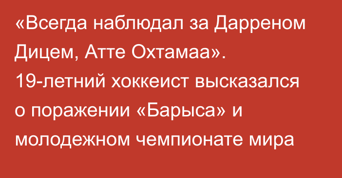 «Всегда наблюдал за Дарреном Дицем, Атте Охтамаа». 19-летний хоккеист высказался о поражении «Барыса» и молодежном чемпионате мира