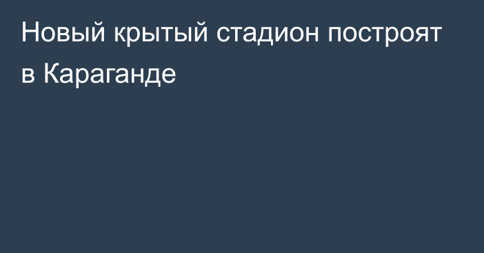 Новый крытый стадион построят в Караганде