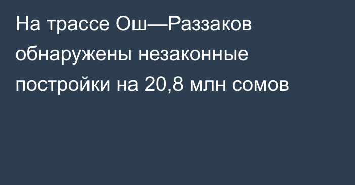 На трассе Ош—Раззаков обнаружены незаконные постройки на 20,8 млн сомов