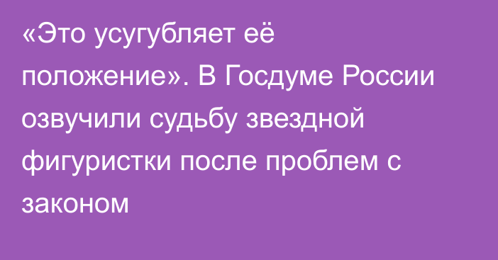 «Это усугубляет её положение». В Госдуме России озвучили судьбу звездной фигуристки после проблем с законом