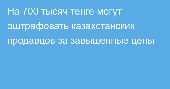 На 700 тысяч тенге могут оштрафовать казахстанских продавцов за завышенные цены