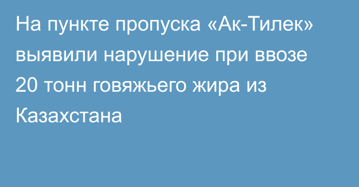 На пункте пропуска «Ак-Тилек» выявили нарушение при ввозе 20 тонн говяжьего жира из Казахстана