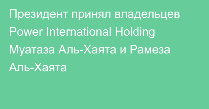 Президент принял владельцев Power International Holding Муатаза Аль-Хаята и Рамеза Аль-Хаята