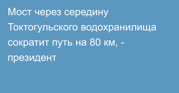 Мост через середину Токтогульского водохранилища сократит путь на 80 км, - президент