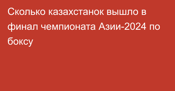 Сколько казахстанок вышло в финал чемпионата Азии-2024 по боксу