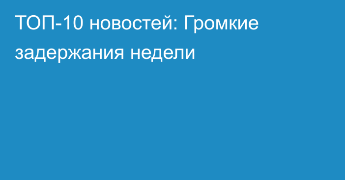 ТОП-10 новостей: Громкие задержания недели