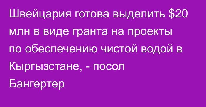 Швейцария готова выделить $20 млн в виде гранта на проекты по обеспечению чистой водой в Кыргызстане, - посол Бангертер