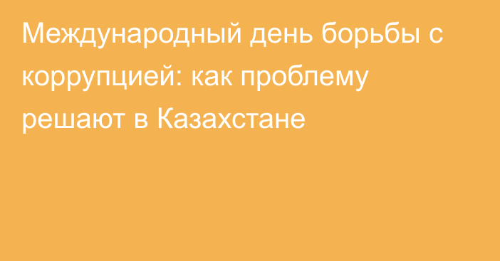 Международный день борьбы с коррупцией: как проблему решают в Казахстане