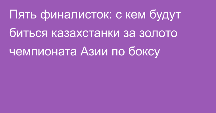 Пять финалисток: с кем будут биться казахстанки за золото чемпионата Азии по боксу