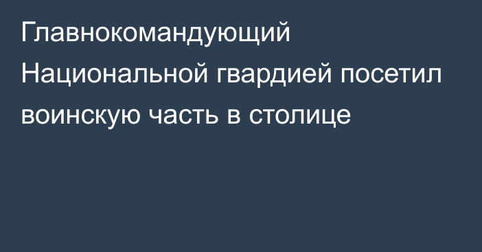 Главнокомандующий Национальной гвардией посетил воинскую часть в столице