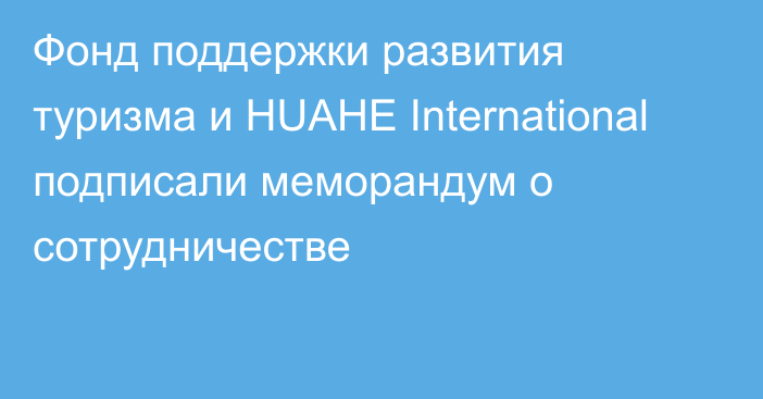 Фонд поддержки развития туризма и HUAHE International подписали меморандум о сотрудничестве