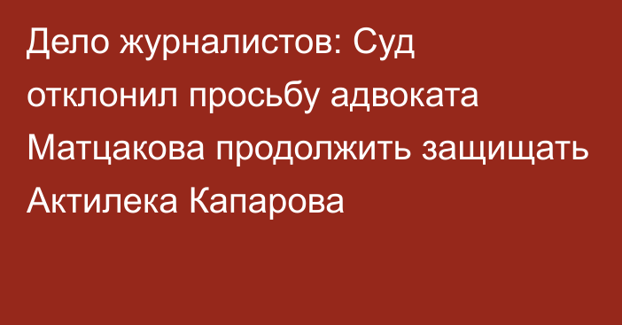 Дело журналистов: Суд отклонил просьбу адвоката Матцакова продолжить защищать Актилека Капарова