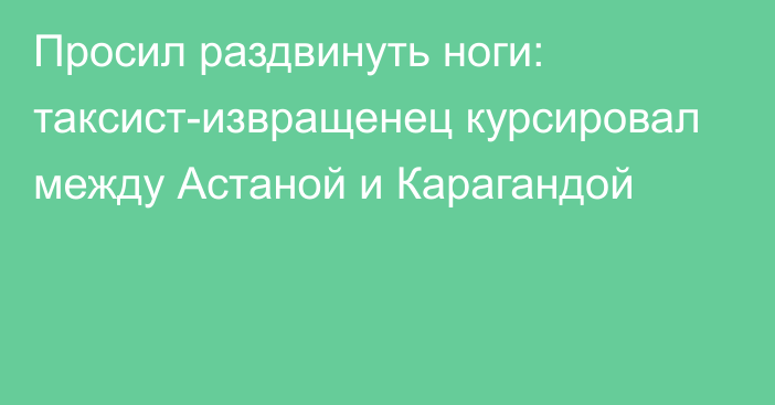 Просил раздвинуть ноги: таксист-извращенец курсировал между Астаной и Карагандой