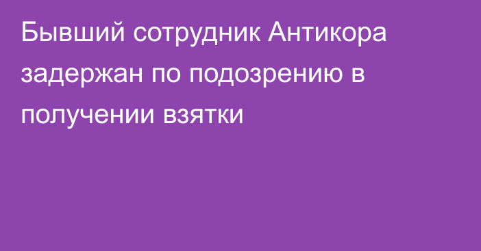 Бывший сотрудник Антикора задержан по подозрению в получении взятки