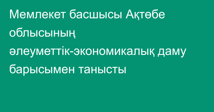 Мемлекет басшысы Ақтөбе облысының әлеуметтік-экономикалық даму барысымен танысты