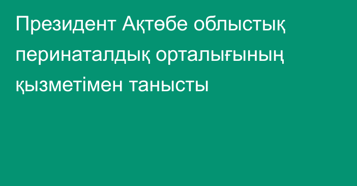 Президент Ақтөбе облыстық перинаталдық орталығының қызметімен танысты