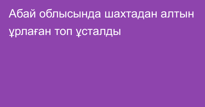 Абай облысында шахтадан алтын ұрлаған топ ұсталды