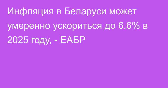 Инфляция в Беларуси может умеренно ускориться до 6,6% в 2025 году, - ЕАБР