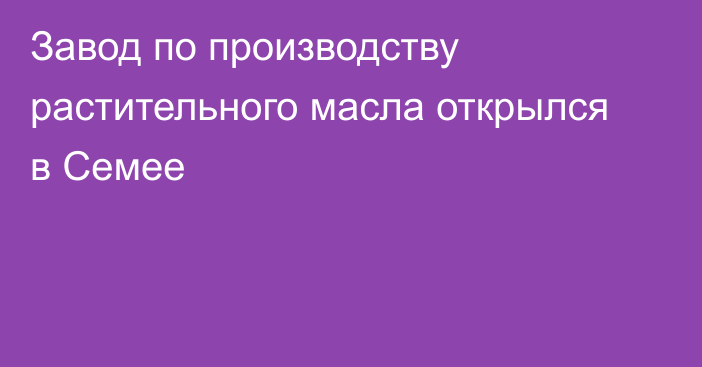 Завод по производству растительного масла открылся в Семее