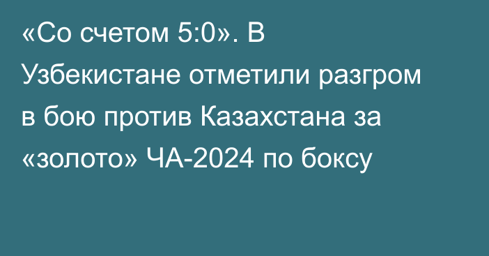 «Со счетом 5:0». В Узбекистане отметили разгром в бою против Казахстана за «золото» ЧА-2024 по боксу