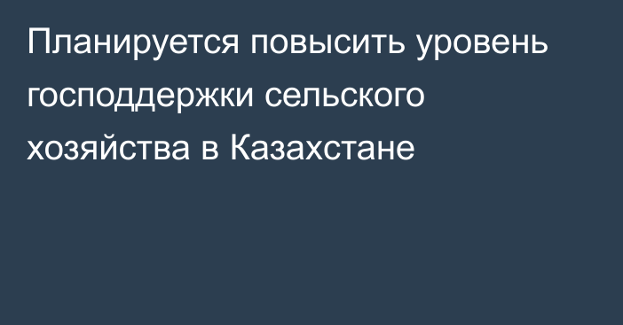 Планируется повысить уровень господдержки сельского хозяйства в Казахстане