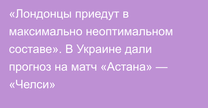 «Лондонцы приедут в максимально неоптимальном составе». В Украине дали прогноз на матч «Астана» — «Челси»