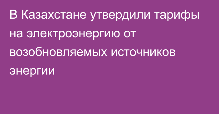 В Казахстане утвердили тарифы на электроэнергию от возобновляемых источников энергии