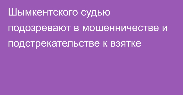 Шымкентского судью подозревают в мошенничестве и подстрекательстве к взятке