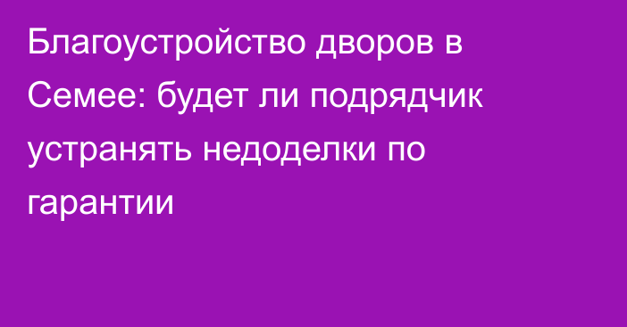 Благоустройство дворов в Семее: будет ли подрядчик устранять недоделки по гарантии