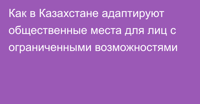 Как в Казахстане адаптируют общественные места для лиц с ограниченными возможностями