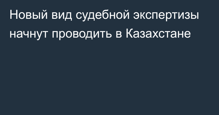 Новый вид судебной экспертизы начнут проводить в Казахстане