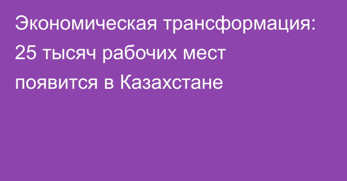 Экономическая трансформация: 25 тысяч рабочих мест появится в Казахстане