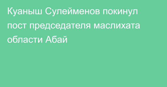 Куаныш Сулейменов покинул пост председателя маслихата области Абай